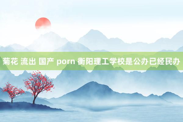 菊花 流出 国产 porn 衡阳理工学校是公办已经民办