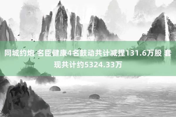 同城约炮 名臣健康4名鼓动共计减捏131.6万股 套现共计约5324.33万