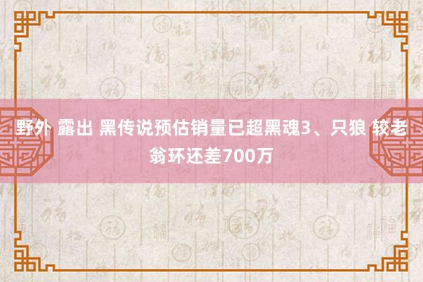 野外 露出 黑传说预估销量已超黑魂3、只狼 较老翁环还差700万