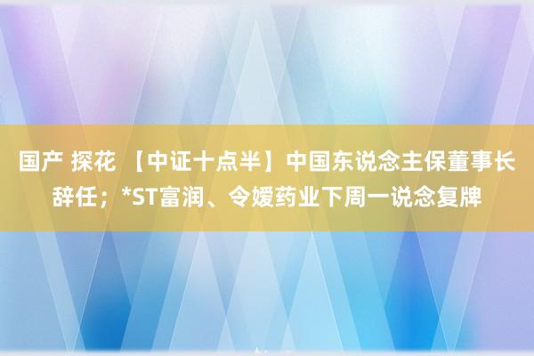 国产 探花 【中证十点半】中国东说念主保董事长辞任；*ST富润、令嫒药业下周一说念复牌