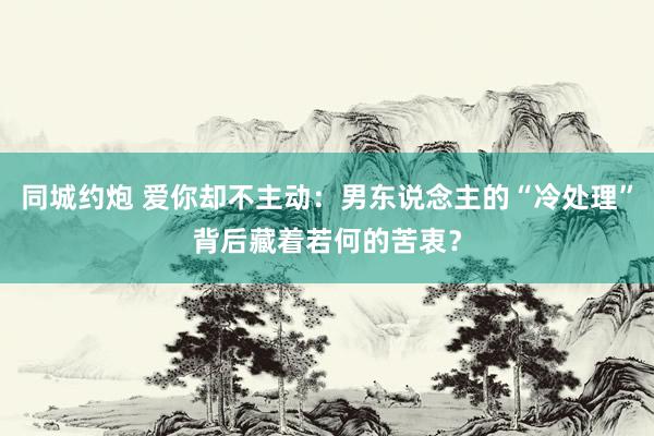 同城约炮 爱你却不主动：男东说念主的“冷处理”背后藏着若何的苦衷？