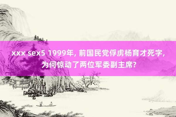 xxx sex5 1999年, 前国民党俘虏杨育才死字, 为何惊动了两位军委副主席?