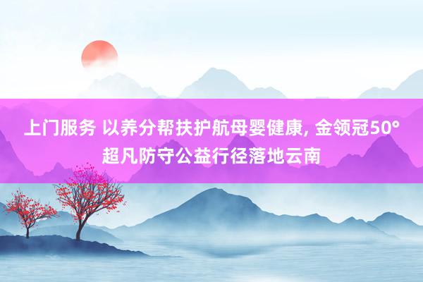 上门服务 以养分帮扶护航母婴健康， 金领冠50°超凡防守公益行径落地云南