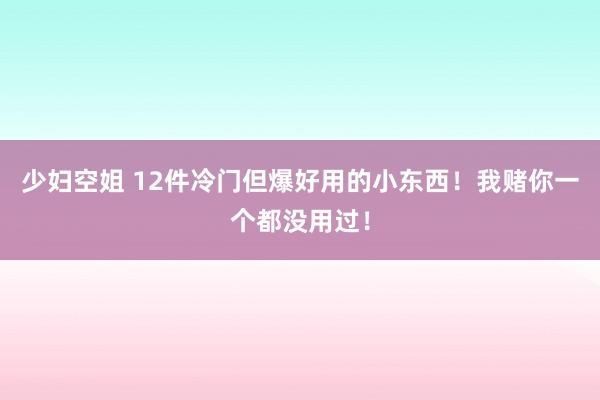 少妇空姐 12件冷门但爆好用的小东西！我赌你一个都没用过！