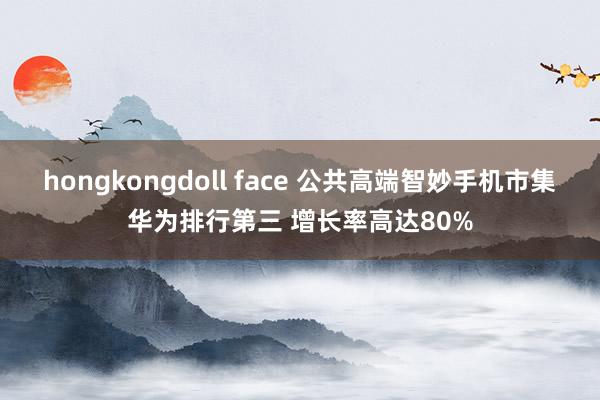 hongkongdoll face 公共高端智妙手机市集华为排行第三 增长率高达80%