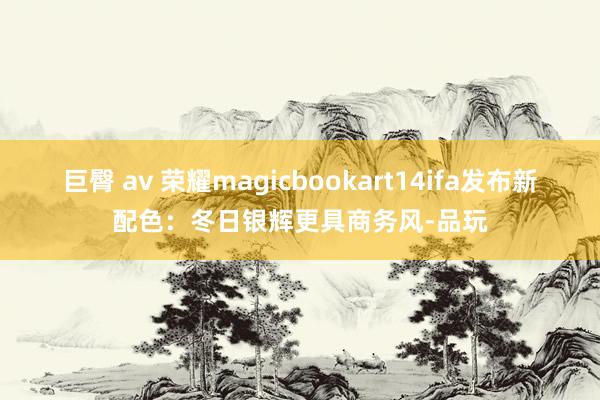 巨臀 av 荣耀magicbookart14ifa发布新配色：冬日银辉更具商务风-品玩