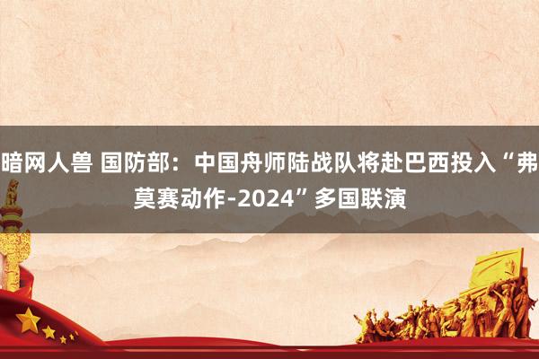 暗网人兽 国防部：中国舟师陆战队将赴巴西投入“弗莫赛动作-2024”多国联演