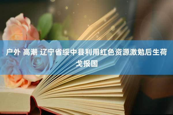 户外 高潮 辽宁省绥中县利用红色资源激勉后生荷戈报国