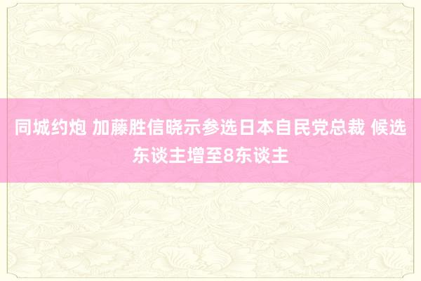 同城约炮 加藤胜信晓示参选日本自民党总裁 候选东谈主增至8东谈主