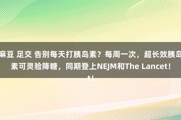 麻豆 足交 告别每天打胰岛素？每周一次，超长效胰岛素可灵验降糖，同期登上NEJM和The Lancet！