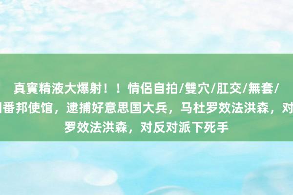 真實精液大爆射！！情侶自拍/雙穴/肛交/無套/大量噴精 包围番邦使馆，逮捕好意思国大兵，马杜罗效法洪森，对反对派下死手