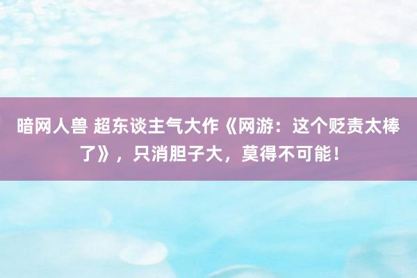 暗网人兽 超东谈主气大作《网游：这个贬责太棒了》，只消胆子大，莫得不可能！