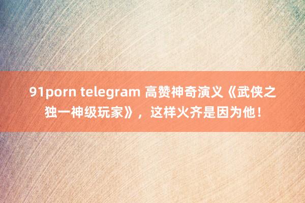 91porn telegram 高赞神奇演义《武侠之独一神级玩家》，这样火齐是因为他！