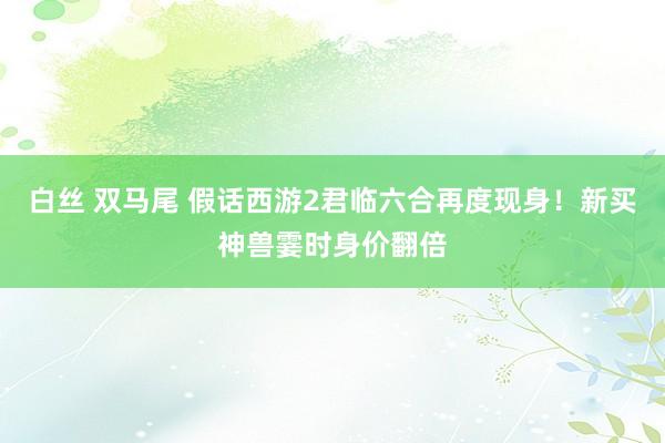 白丝 双马尾 假话西游2君临六合再度现身！新买神兽霎时身价翻倍