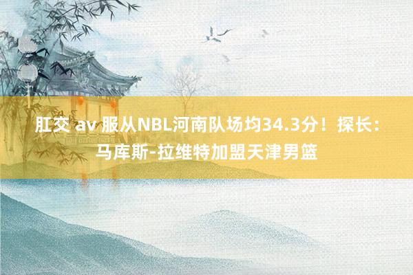 肛交 av 服从NBL河南队场均34.3分！探长：马库斯-拉维特加盟天津男篮