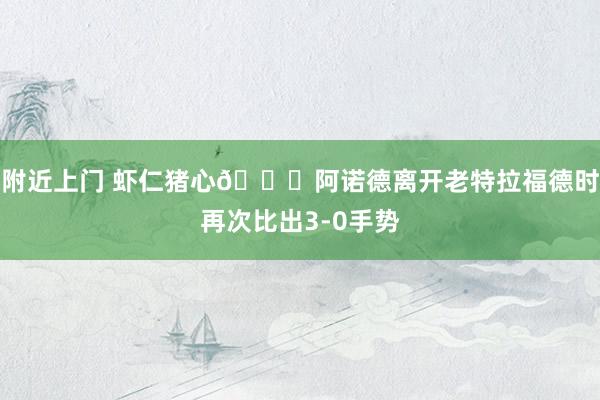 附近上门 虾仁猪心😅阿诺德离开老特拉福德时再次比出3-0手势