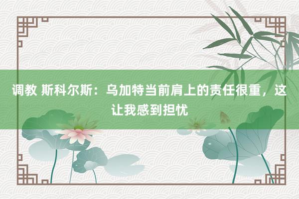 调教 斯科尔斯：乌加特当前肩上的责任很重，这让我感到担忧