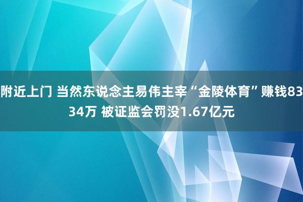 附近上门 当然东说念主易伟主宰“金陵体育”赚钱8334万 被证监会罚没1.67亿元