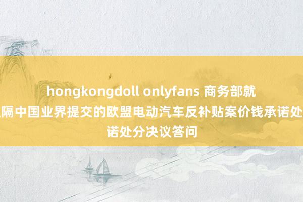 hongkongdoll onlyfans 商务部就欧委会拟阻隔中国业界提交的欧盟电动汽车反补贴案价钱承诺处分决议答问