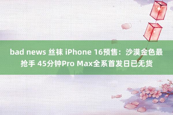 bad news 丝袜 iPhone 16预售：沙漠金色最抢手 45分钟Pro Max全系首发日已无货