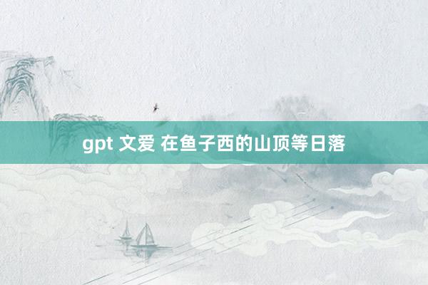 gpt 文爱 在鱼子西的山顶等日落