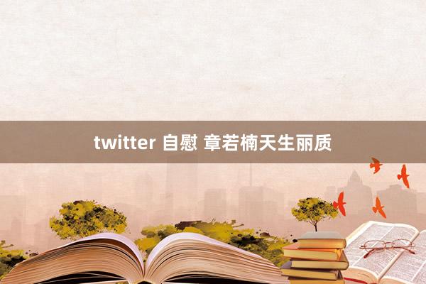 twitter 自慰 章若楠天生丽质