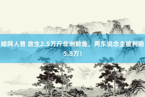 暗网人兽 放生2.5万斤非洲鲶鱼，两东说念主被判赔5.8万！