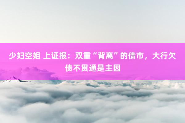 少妇空姐 上证报：双重“背离”的债市，大行欠债不贯通是主因