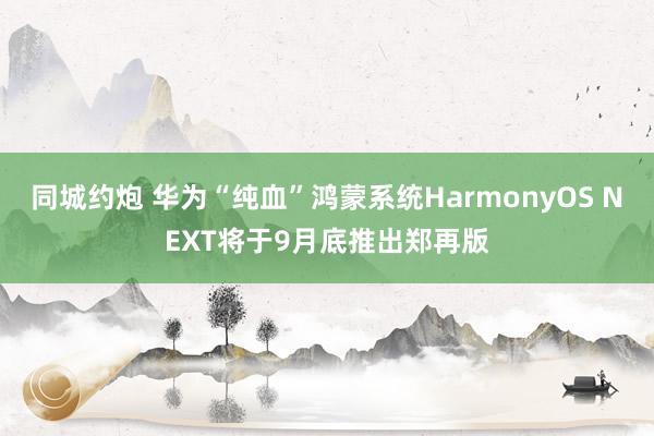 同城约炮 华为“纯血”鸿蒙系统HarmonyOS NEXT将于9月底推出郑再版