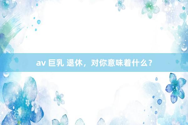 av 巨乳 退休，对你意味着什么？