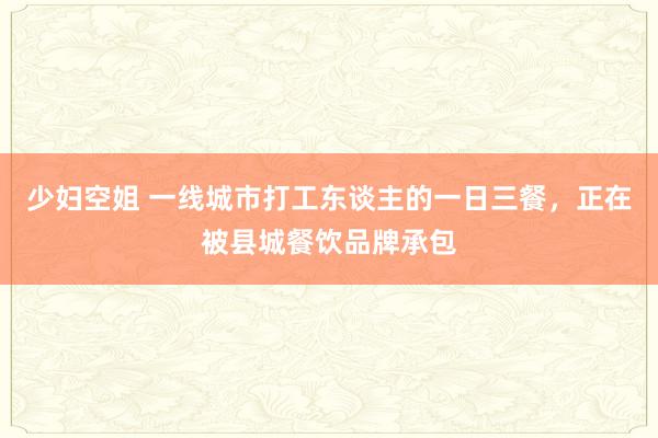 少妇空姐 一线城市打工东谈主的一日三餐，正在被县城餐饮品牌承包