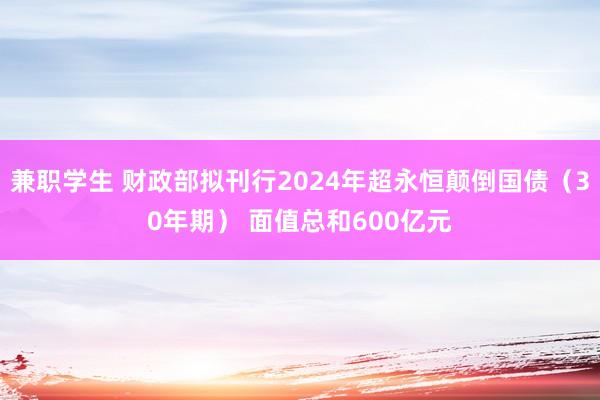 兼职学生 财政部拟刊行2024年超永恒颠倒国债（30年期） 面值总和600亿元