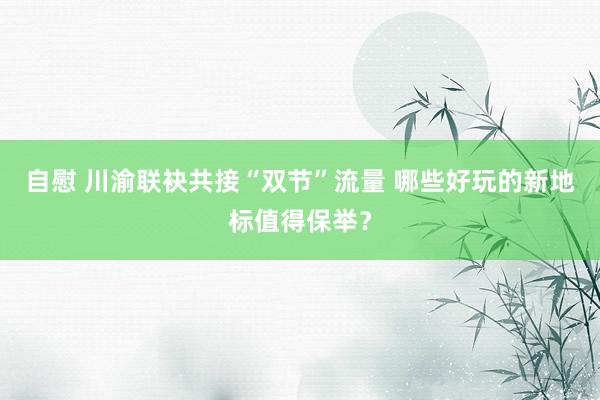 自慰 川渝联袂共接“双节”流量 哪些好玩的新地标值得保举？