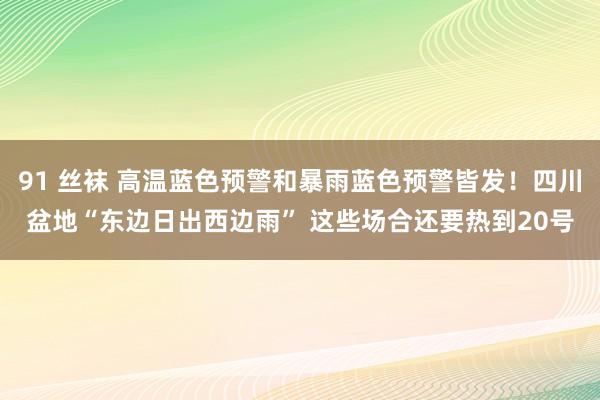 91 丝袜 高温蓝色预警和暴雨蓝色预警皆发！四川盆地“东边日出西边雨” 这些场合还要热到20号