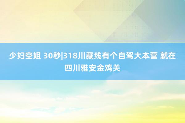 少妇空姐 30秒|318川藏线有个自驾大本营 就在四川雅安金鸡关