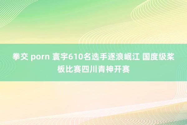 拳交 porn 寰宇610名选手逐浪岷江 国度级桨板比赛四川青神开赛