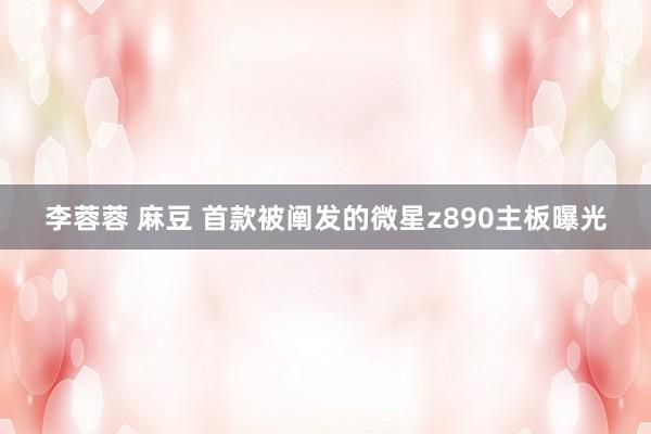 李蓉蓉 麻豆 首款被阐发的微星z890主板曝光