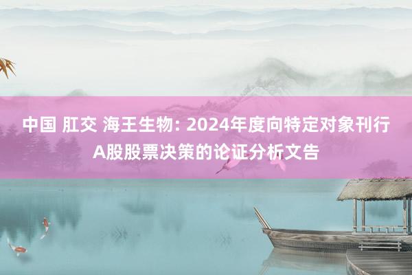 中国 肛交 海王生物: 2024年度向特定对象刊行A股股票决策的论证分析文告