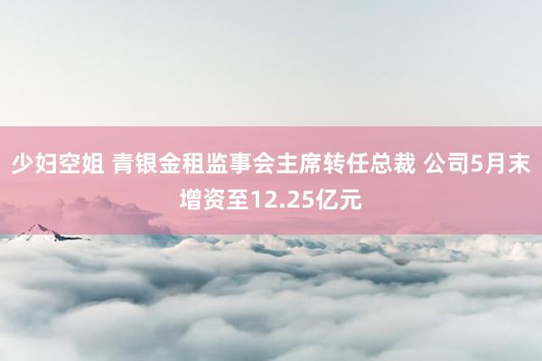 少妇空姐 青银金租监事会主席转任总裁 公司5月末增资至12.25亿元