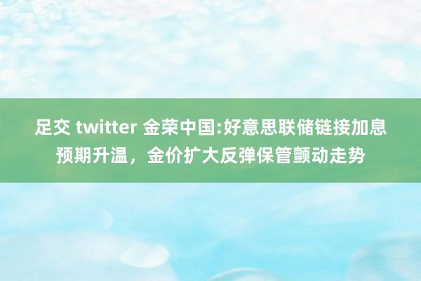 足交 twitter 金荣中国:好意思联储链接加息预期升温，金价扩大反弹保管颤动走势