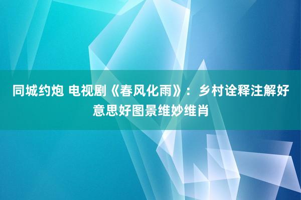 同城约炮 电视剧《春风化雨》：乡村诠释注解好意思好图景维妙维肖