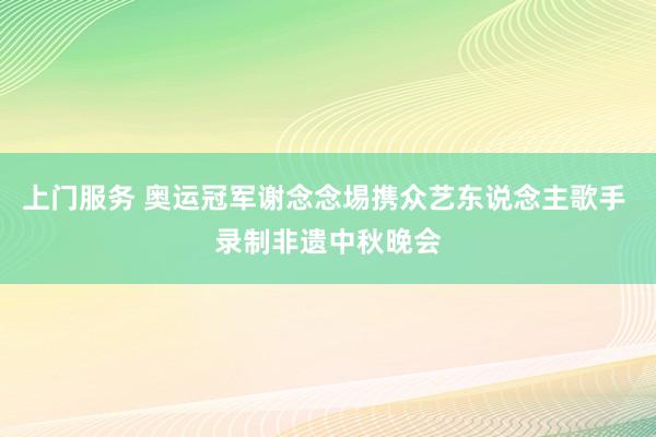 上门服务 奥运冠军谢念念埸携众艺东说念主歌手 录制非遗中秋晚会