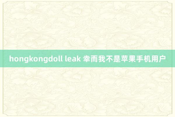 hongkongdoll leak 幸而我不是苹果手机用户