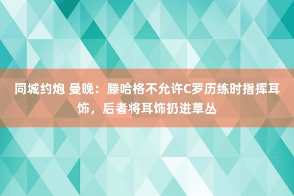 同城约炮 曼晚：滕哈格不允许C罗历练时指挥耳饰，后者将耳饰扔进草丛