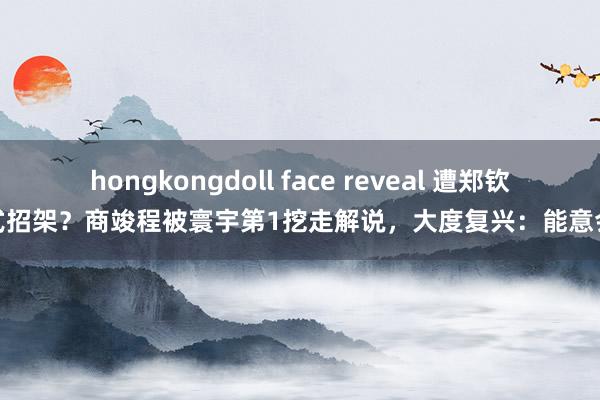 hongkongdoll face reveal 遭郑钦文式招架？商竣程被寰宇第1挖走解说，大度复兴：能意会他