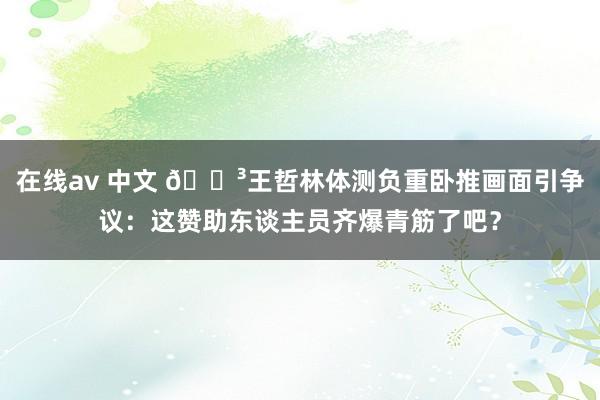 在线av 中文 😳王哲林体测负重卧推画面引争议：这赞助东谈主员齐爆青筋了吧？