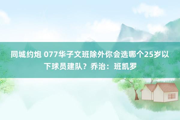 同城约炮 077华子文班除外你会选哪个25岁以下球员建队？乔治：班凯罗