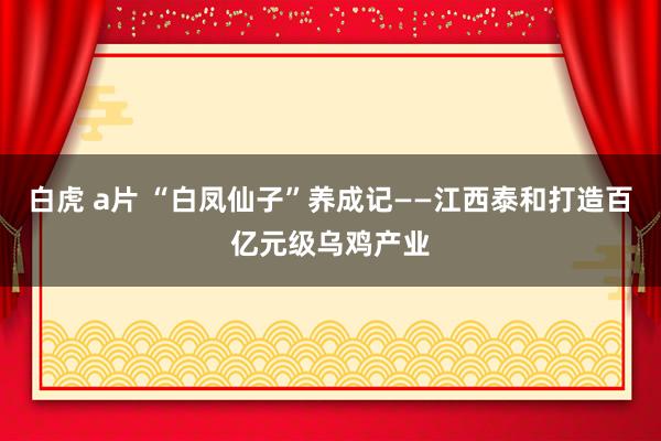 白虎 a片 “白凤仙子”养成记——江西泰和打造百亿元级乌鸡产业