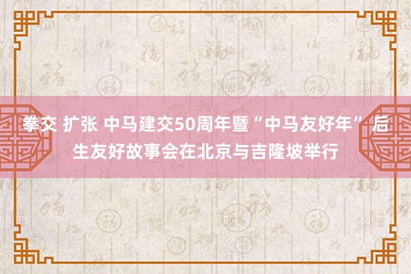 拳交 扩张 中马建交50周年暨“中马友好年” 后生友好故事会在北京与吉隆坡举行