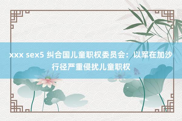 xxx sex5 纠合国儿童职权委员会：以军在加沙行径严重侵扰儿童职权